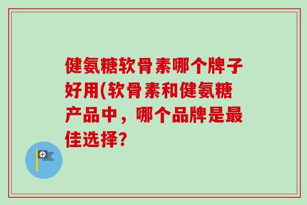 健氨糖软骨素哪个牌子好用(软骨素和健氨糖产品中，哪个品牌是最佳选择？