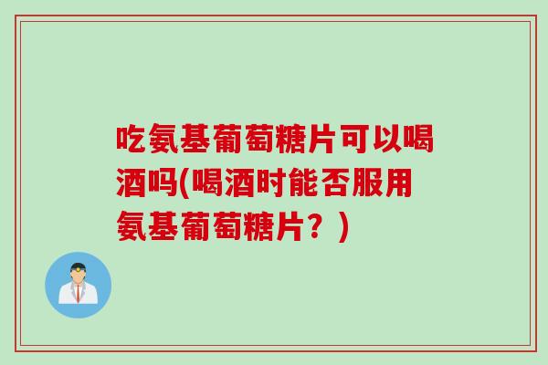 吃氨基葡萄糖片可以喝酒吗(喝酒时能否服用氨基葡萄糖片？)