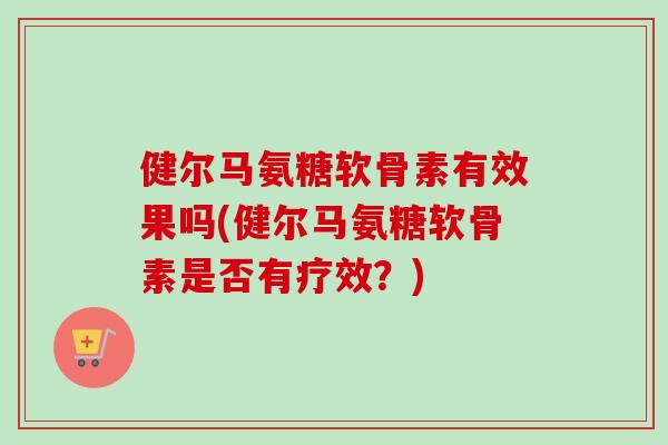 健尔马氨糖软骨素有效果吗(健尔马氨糖软骨素是否有疗效？)