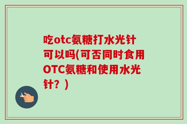 吃otc氨糖打水光针可以吗(可否同时食用OTC氨糖和使用水光针？)