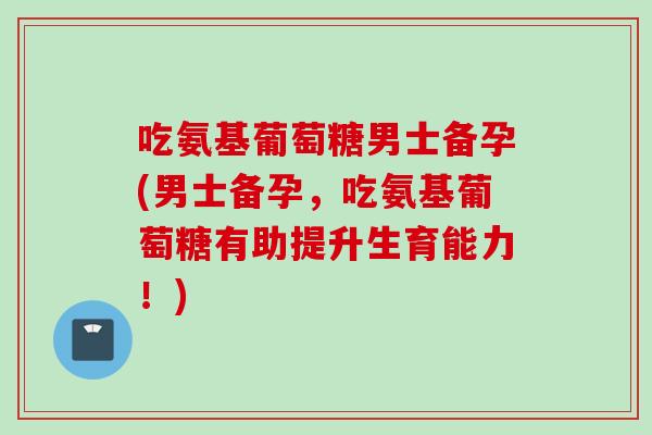 吃氨基葡萄糖男士备孕(男士备孕，吃氨基葡萄糖有助提升生育能力！)