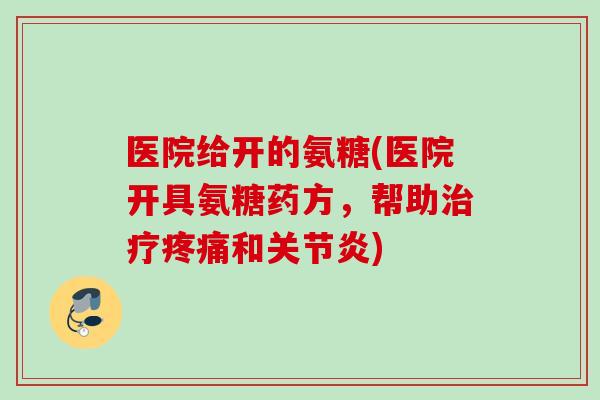 医院给开的氨糖(医院开具氨糖药方,帮助和) 医院给开的氨糖(医院开具氨糖药方,帮助和)