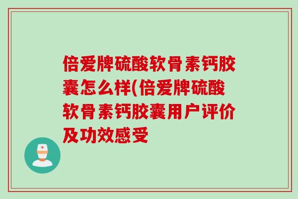 倍爱牌硫酸软骨素钙胶囊怎么样(倍爱牌硫酸软骨素钙胶囊用户评价及功效感受