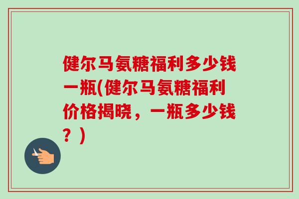 健尔马氨糖福利多少钱一瓶(健尔马氨糖福利价格揭晓，一瓶多少钱？)