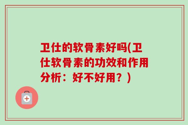 卫仕的软骨素好吗(卫仕软骨素的功效和作用分析：好不好用？)