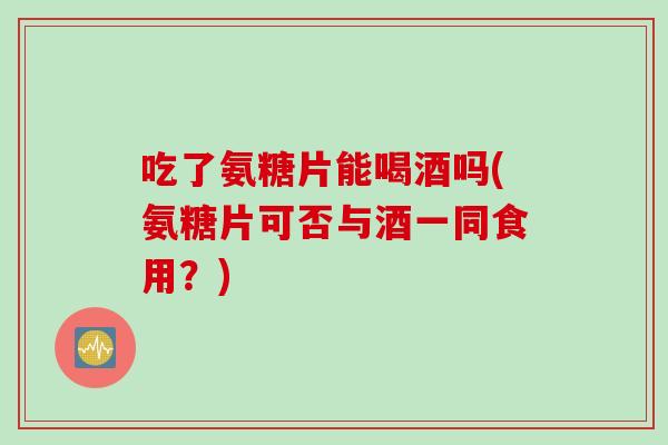 吃了氨糖片能喝酒吗(氨糖片可否与酒一同食用？)