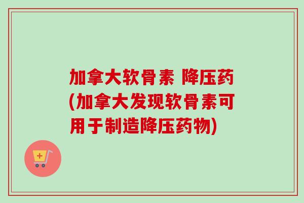 加拿大软骨素 降压药(加拿大发现软骨素可用于制造降压药物)
