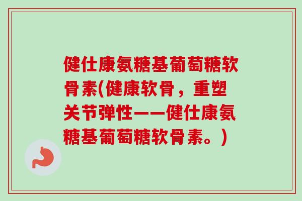 健仕康氨糖基葡萄糖软骨素(健康软骨，重塑关节弹性——健仕康氨糖基葡萄糖软骨素。)