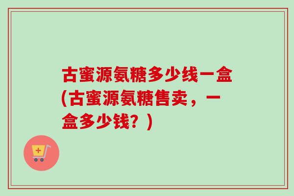 古蜜源氨糖多少线一盒(古蜜源氨糖售卖,一盒多少钱?) 古蜜源氨糖多少线一盒(古蜜源氨糖售卖,一盒多少钱?)