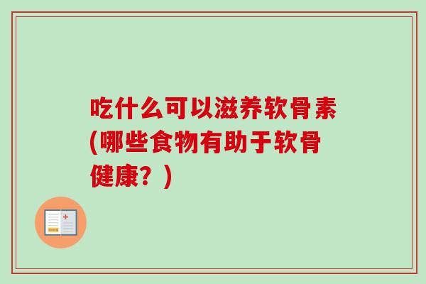 吃什么可以滋养软骨素(哪些食物有助于软骨健康？)