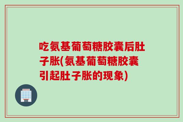 吃氨基葡萄糖胶囊后肚子胀(氨基葡萄糖胶囊引起肚子胀的现象)