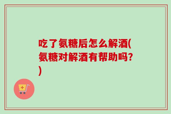 吃了氨糖后怎么解酒(氨糖对解酒有帮助吗?) 吃了氨糖后怎么解酒(氨糖对解酒有帮助吗?)