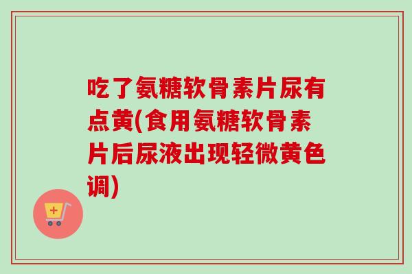 吃了氨糖软骨素片尿有点黄(食用氨糖软骨素片后尿液出现轻微黄色调)