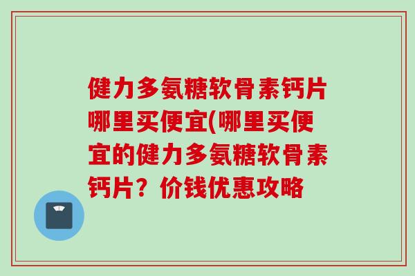 健力多氨糖软骨素钙片哪里买便宜(哪里买便宜的健力多氨糖软骨素钙片？价钱优惠攻略