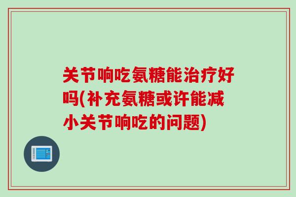 关节响吃氨糖能治疗好吗(补充氨糖或许能减小关节响吃的问题)