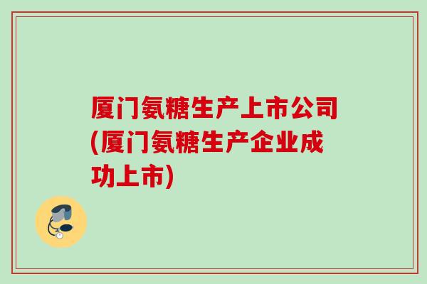 厦门氨糖生产上市公司(厦门氨糖生产企业成功上市)
