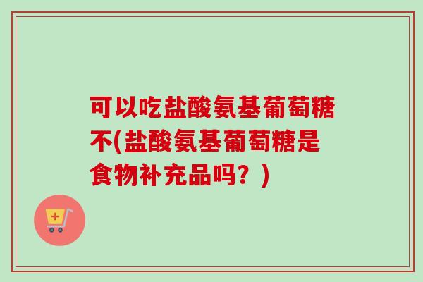 可以吃盐酸氨基葡萄糖不(盐酸氨基葡萄糖是食物补充品吗？)