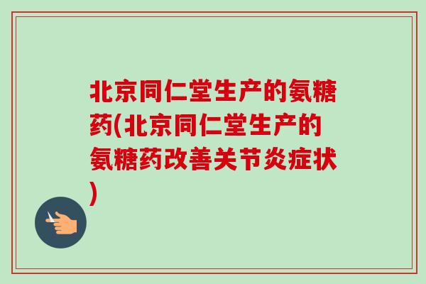 北京同仁堂生产的氨糖药(北京同仁堂生产的氨糖药改善关节炎症状)