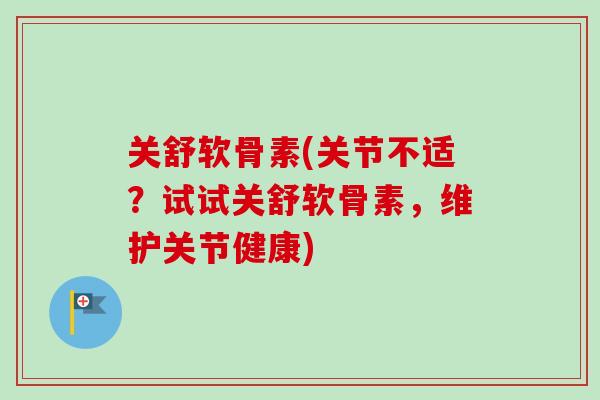 关舒软骨素(关节不适？试试关舒软骨素，维护关节健康)