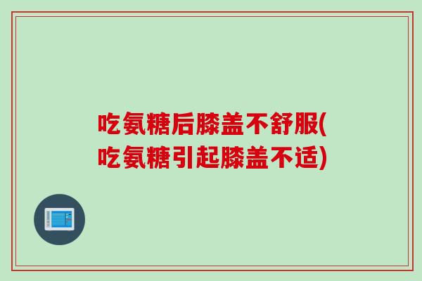 吃氨糖后膝盖不舒服(吃氨糖引起膝盖不适)