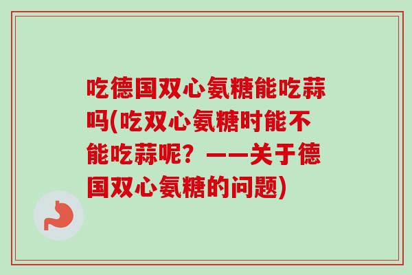 吃德国双心氨糖能吃蒜吗(吃双心氨糖时能不能吃蒜呢?——关于德国双心氨糖的问题) 吃德国双心氨糖能吃蒜吗(吃双心氨糖时能不能吃蒜呢?——关于德国双心氨糖的问题)