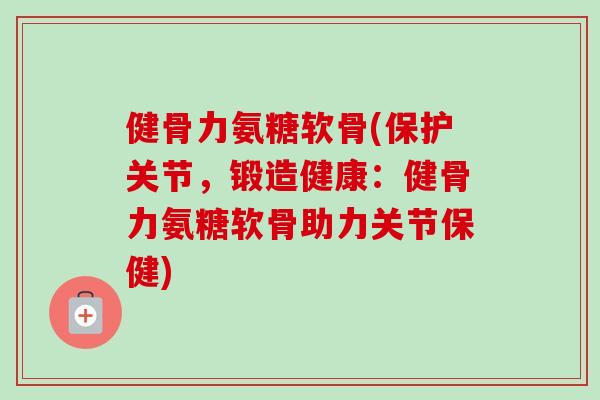 健骨力氨糖软骨(保护关节，锻造健康：健骨力氨糖软骨助力关节保健)