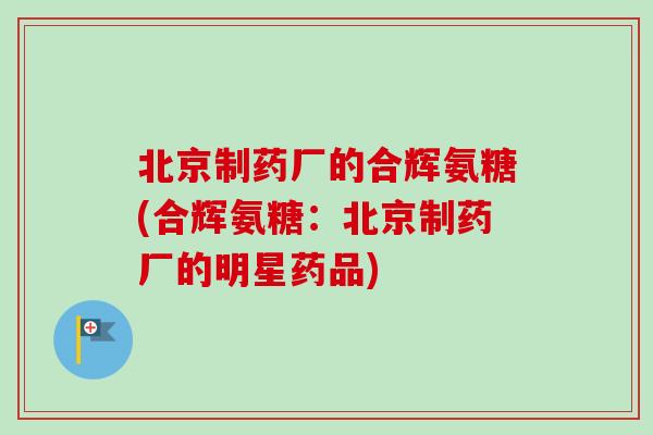 北京制药厂的合辉氨糖(合辉氨糖:北京制药厂的明星药品) 北京制药厂的合辉氨糖(合辉氨糖:北京制药厂的明星药品)