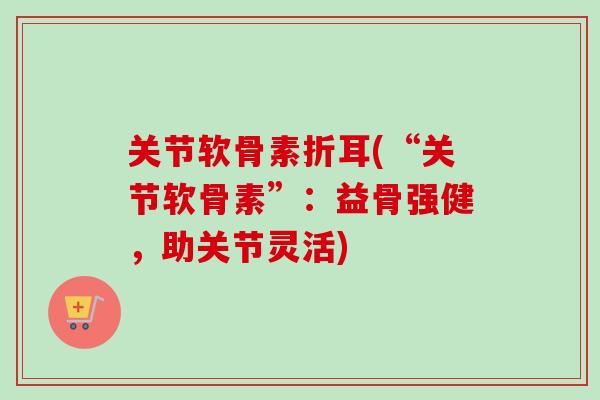 关节软骨素折耳(“关节软骨素”：益骨强健，助关节灵活)