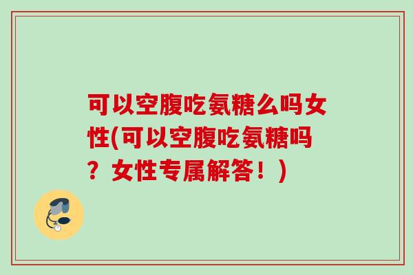 可以空腹吃氨糖么吗女性(可以空腹吃氨糖吗？女性专属解答！)