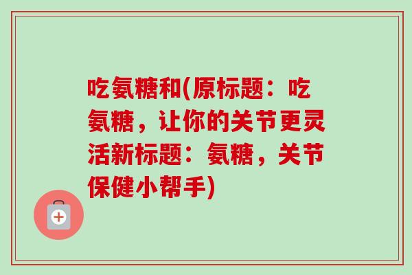 吃氨糖和(原标题：吃氨糖，让你的关节更灵活新标题：氨糖，关节保健小帮手)
