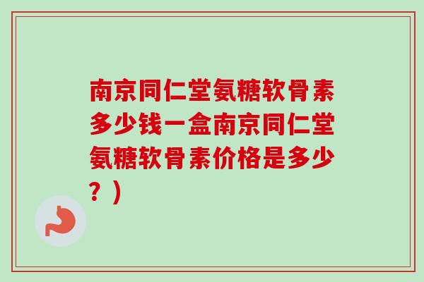 南京同仁堂氨糖软骨素多少钱一盒南京同仁堂氨糖软骨素价格是多少？)