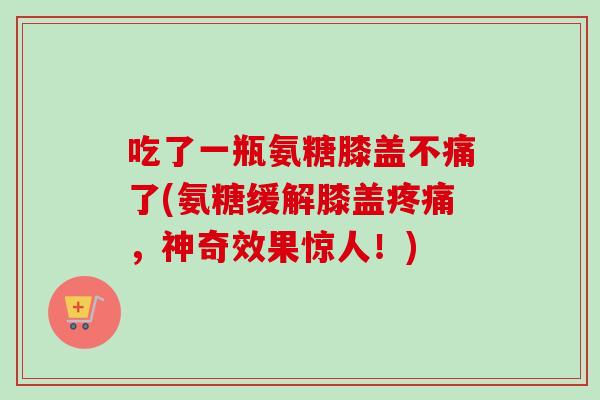 吃了一瓶氨糖膝盖不痛了(氨糖缓解膝盖疼痛，神奇效果惊人！)