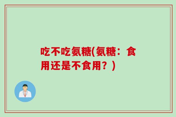 吃不吃氨糖(氨糖：食用还是不食用？)