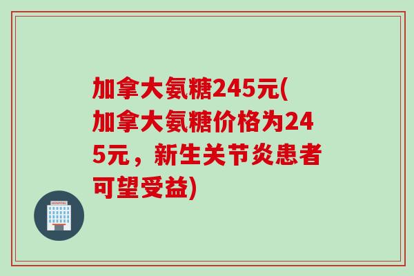 加拿大氨糖245元(加拿大氨糖价格为245元,新生患者可望受益) 加拿大氨糖245元(加拿大氨糖价格为245元,新生患者可望受益)