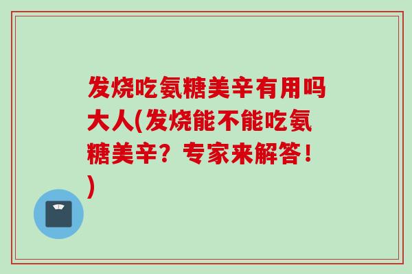 发烧吃氨糖美辛有用吗大人(发烧能不能吃氨糖美辛？专家来解答！)