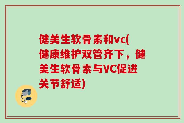健美生软骨素和vc(健康维护双管齐下，健美生软骨素与VC促进关节舒适)