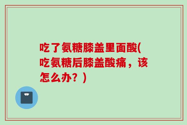 吃了氨糖膝盖里面酸(吃氨糖后膝盖酸痛,该怎么办?) 吃了氨糖膝盖里面酸(吃氨糖后膝盖酸痛,该怎么办?)