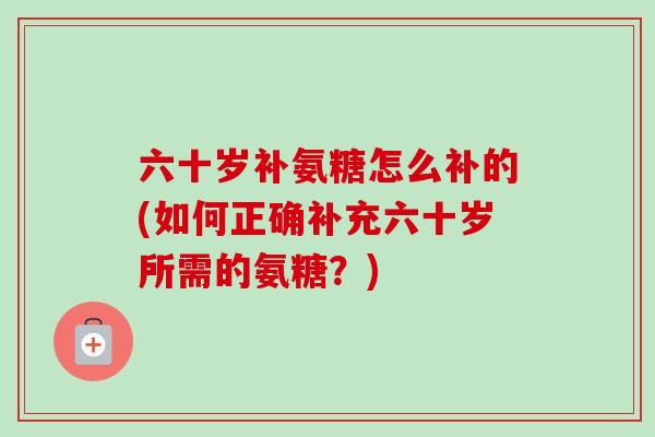 六十岁补氨糖怎么补的(如何正确补充六十岁所需的氨糖？)