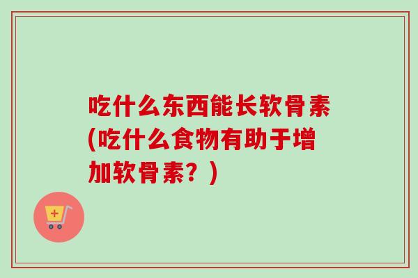 吃什么东西能长软骨素(吃什么食物有助于增加软骨素？)