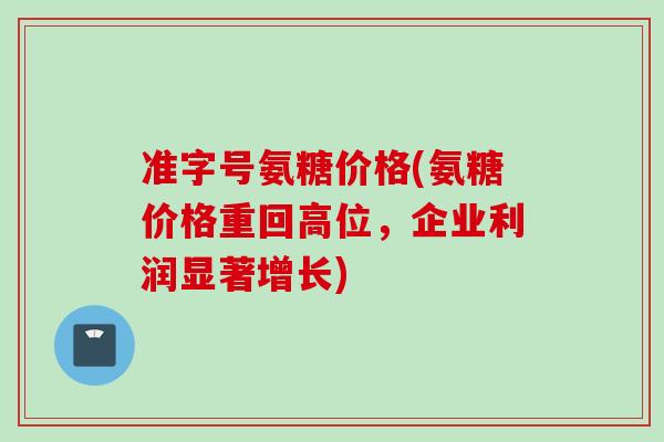 准字号氨糖价格(氨糖价格重回高位，企业利润显著增长)