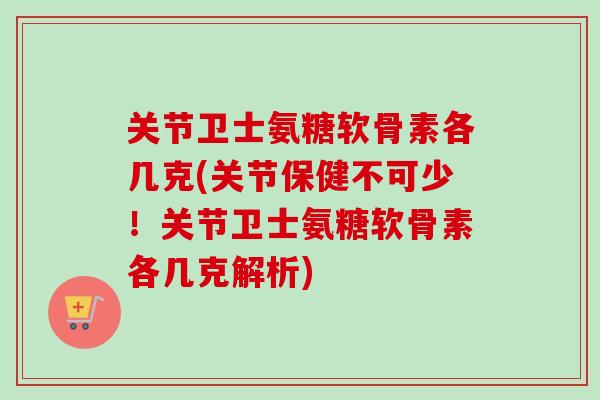 关节卫士氨糖软骨素各几克(关节保健不可少！关节卫士氨糖软骨素各几克解析)