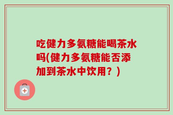 吃健力多氨糖能喝茶水吗(健力多氨糖能否添加到茶水中饮用？)