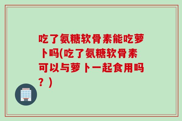吃了氨糖软骨素能吃萝卜吗(吃了氨糖软骨素可以与萝卜一起食用吗?) 吃了氨糖软骨素能吃萝卜吗(吃了氨糖软骨素可以与萝卜一起食用吗?)