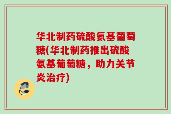 华北制药硫酸氨基葡萄糖(华北制药推出硫酸氨基葡萄糖，助力关节炎治疗)