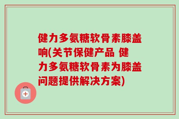 健力多氨糖软骨素膝盖响(关节保健产品 健力多氨糖软骨素为膝盖问题提供解决方案)