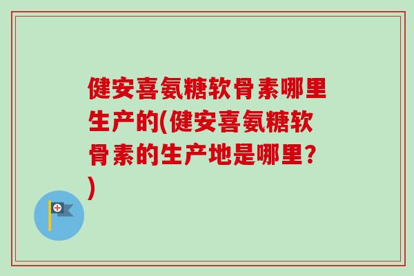 健安喜氨糖软骨素哪里生产的(健安喜氨糖软骨素的生产地是哪里？)