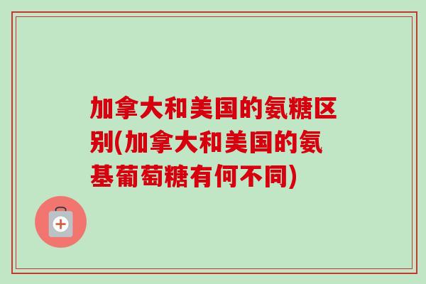 加拿大和美国的氨糖区别(加拿大和美国的氨基葡萄糖有何不同)
