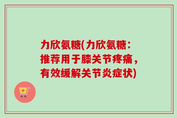 力欣氨糖(力欣氨糖：推荐用于膝关节疼痛，有效缓解关节炎症状)