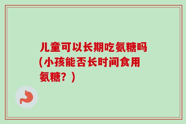 儿童可以长期吃氨糖吗(小孩能否长时间食用氨糖?) 儿童可以长期吃氨糖吗(小孩能否长时间食用氨糖?)