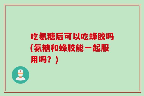 吃氨糖后可以吃蜂胶吗(氨糖和蜂胶能一起服用吗？)